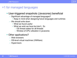 +1 for managed languages User-triggered snapshots (Javacores) beneficial Significant advantage of managed languages? Keep in mind when designing future languages and runtimes We should write down  What we found useful What we wish we have but don’t,  Ex OS thread states for all threads Window of CPU utilization in javacores Other applications? Web browsers OS-level virtual machines (VMWare) Hypervisors 