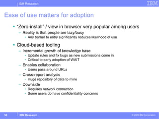 Ease of use matters for adoption “Zero-install” / view in browser very popular among users Reality is that people are lazy/busy Any barrier to entry significantly reduces likelihood of use Cloud-based tooling Incremental growth of knowledge base Update rules and fix bugs as new submissions come in Critical to early adoption of WAIT Enables collaboration Users pass around URLs Cross-report analysis Huge repository of data to mine Downside Requires network connection Some users do have confidentiality concerns 