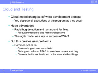 Cloud and Testing Cloud model changes software development process You observe all executions of the program as they occur Huge advantages Rapid bug detection and turnaround for fixes Fix bug immediately and make changes live This agile model was key to success of WAIT But this creates new problems Common scenario Observe bug on user submission Fix bug and release ASAP to avoid reoccurrence of bug Discover that in our haste we broke several other things 