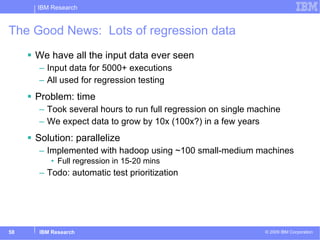 The Good News:  Lots of regression data We have all the input data ever seen Input data for 5000+ executions  All used for regression testing Problem: time Took several hours to run full regression on single machine We expect data to grow by 10x (100x?) in a few years Solution: parallelize Implemented with hadoop using ~100 small-medium machines  Full regression in 15-20 mins Todo: automatic test prioritization 