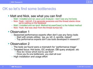 OK so let’s find some bottlenecks  Matt and Nick, see what you can find! Matt :   I installed and ran Java Lock Analyzer. I don’t see any hot locks Nick:   Yeah, I did kill -3 to generate javacores and the thread stacks show   we’re waiting on the database Matt: I installed and ran tprof. Method toLowerCase() is the hottest method Nick: Yeah, that was clear from the thread dumps too   Observation 1 Seasoned performance experts often don’t use any fancy tools Start with simple utilities:  top, ps, kill -3, oprofile, netperf Top performance experts don’t use tools developed in research? Observation 2   The tools we found were a mismatch for “performance triage” Targeted focus: Hot locks, GC analyzer, DB query analyzer, etc How do I know which tool to use first? Once you fix one bottleneck, you start all over High installation and usage effort 