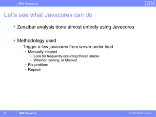 Let’s see what Javacores can do Zanzibar analysis done almost entirely using Javacores Methodology used Trigger a few javacores from server under load Manually inspect  Look for frequently occurring thread stacks Whether running, or blocked Fix problem Repeat 