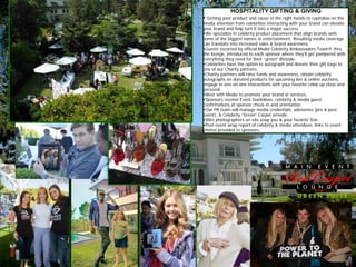 HOSPITALITY GIFTING & GIVING
• Getting your product and cause in the right hands to capitalize on the
media attention from celebrities interacting with your brand can elevate
your brand and help turn it into a major success.
•We specialize in celebrity product placement that align brands with
some of the biggest names in entertainment. Resulting media coverage
can translate into increased sales & brand awareness.
•Guests escorted by official Model Celebrity Ambassadors Team® thru
the lounge, introduced to each sponsor where they'll get pampered with
everything they need for their “green” lifestyle.
•Celebrities have the option to autograph and donate their gift bags to
one of our Charity partners.
•Charity partners will raise funds and awareness, obtain celebrity
autographs on donated products for upcoming live & online auctions,
engage in one-on-one interactions with your favorite celeb up close and
personal .
•Meet with Media to promote your brand or services.
•Sponsors receive Event Guidelines, celebrity & media guest
confirmations at sponsor check-in and orientation.
•Our PR team will manage media credentials, advisories (pre & post
event), & Celebrity “Green” Carpet arrivals.
•Wire photographers on site snap you & your favorite Star.
•Post-event wrap report of celebrity & media attendees, links to event
photos provided to sponsors.
 