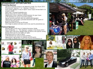 SPONSORSHIP OPPORTUNITIES
Presenting Sponsor
•   Sponsor in logo/title lockup in all collateral & media “Eco Oscars 2012“
    Presented by <Sponsor>”. or “<Sponsor> Presents…”
•   Prime brand signage on step & repeat “Green Carpet Arrivals Wall” & in
    designer exhibit
•   Space with 1 branded hospitality area .
•   Nearby Hotel suite for three (3) nights.
•   Opportunity to host a Nominee Party/Fundraiser for your Cause.
•   6 VIP laminates for access to all event activities.
•   Special executive portraits taken by celebrity photographer
•   Opportunity to gift product, personal interaction with VIP guests to
    promote Charity partner.
•   Media interviews set up by our PR team.
•   CD of high-res photos sent post-event to be used for promotional use.

Premium Sponsor
•   Naming rights to VIP area or Celebrity Portraiture Studio.
•   Name integration, i.e.: “The<Sponsor> Lounge at “Eco Oscars 2012”.
    exhibit space with prime signage within all facets of the specific activity.
•   Nearby Hotel suite for two nights (2) nights.
•   Brand placement on step & repeat.
•   4 VIP laminates for access to event activities.
•   Opportunity to gift product to celebrity and VIP guests.
•   CD of high-res photos from event to be used for promotional use
 