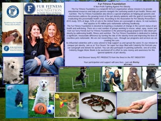 Fur Fitness Foundation
                                  A Non-Profit Fighting Against Pet Obesity
       The Fur Fitness Foundation is a nonprofit 501(c)3 organization whose mission is to provide
  educational resources and help pet parents navigate the confusing world of pet health, fitness and
   nutrition. The Fur Fitness Foundation also directs a special emphasis on helping pet parents and
  veterinarians address the growing trend of the pet obesity epidemic with the goal of reversing and
  eradicating this preventable health crisis. According to the Association for Pet Obesity Prevention’s
2010 study, 55% of dogs, 53% of cats in the United States are overweight or obese. In real numbers,
                     that equates to 93 million pets nationwide suffering needlessly.
 The Fur Fitness Foundation is devoted to inspiring a revolution of change in the current status of pet
health and well-being. There are a vast number of groups working to rescue, adopt, spay, neuter and
 train our furry friends but Fur Fitness Foundation is the pioneering group prepared to take down pet
obesity by addressing health, fitness and nutrition. The Fur Fitness Foundation is dedicated to making
a significant, measurable difference by turning the tide of the obesity trend and improving the lives of
countless pets nationwide. We are not researching a cure…through our programs and services we are
                                             creating the cure.
As influential celebrities with a voice attend to help support us and spread the word, it’s our mission to
 conquer pet obesity. Join us at “Eco Oscars” for super fun days filled with Celebrity Pet Portraits you
 can autograph and donate for auction. You can also participate in painting authentic, one-of-a-kind,
   Celebrity Doggie Water Bowls to be auctioned off in effort to raise money and awareness for this
                                      ignored epidemic of pet obesity.

              And Discover luxury PET PRODUCTS from the finest in the PET INDUSTRY!

                    Your participation and support will save lives - just ask Rocky:
                                                                   BEFORE:                    AFTER:
 