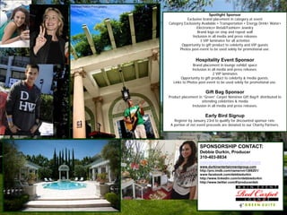 Spotlight Sponsor
           Exclusive brand placement in category at event
Category Exclusivity Available:• Transportation • Energy Drink• Water•
                 Electronics• Retail/Fashion• Jewelry
                  Brand logo on step and repeat wall
              Inclusion in all media and press releases
                    3 VIP laminates for all activities
       Opportunity to gift product to celebrity and VIP guests
      Photos post-event to be used solely for promotional use.


                Hospitality Event Sponsor
              Brand placement in lounge exhibit space
              Inclusion in all media and press releases.
                            2 VIP laminates
       Opportunity to gift product to celebrity & media guests.
  Links to Photos post-event to be used solely for promotional use.

                      Gift Bag Sponsor
Product placement in “Green” Carpet Nominee Gift Bag® distributed to
                    attending celebrities & media
              Inclusion in all media and press releases.

                      Early Bird Signup
   Register by January 23rd to qualify for discounted sponsor rate.
 A portion of net event proceeds are donated to our Charity Partners.




                   SPONSORSHIP CONTACT:
                   Debbie Durkin, Producer
                   310-403-8834
                   maineventlounge@gmail.com
                   www.durkinentertainmentgroup.com
                   http://pro.imdb.com/name/nm1389201/
                   www.facebook.com/debbiedurkin
                   http://www.linkedin.com/in/debbiedurkin
                   http://www.twitter.com/#!producerdeb
 