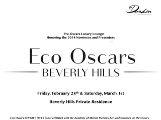 Not Pre-Oscars Luxury Lounge
Honoring the 2014 Nominees and Presenters
with Beverly Hills Institute or Beverly Hills Film Festival .,,

Friday, February 28th & Saturday, March 1st
CIRCA 55 at the Beverly Hilton
Legendary Luxury - Modern Elegance

Eco Oscars BEVERLY HILLS is not affiliated with the Academy of Motion Pictures Arts and Sciences or the Oscars.

 
