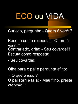 ECO ou VIDA
Curioso, pergunta: - Quem é você ?
Recebe como resposta: - Quem é
você ?
Contrariado, grita: - Seu covarde!!!
Escuta como resposta:
- Seu covarde!!!
Olha para o pai e pergunta aflito:
- O que é isso ?
O pai sorri e fala: - Meu filho, preste
atenção!!!
 