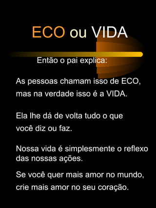 ECO ou VIDA
Então o pai explica:
As pessoas chamam isso de ECO,
mas na verdade isso é a VIDA.
Ela lhe dá de volta tudo o que
você diz ou faz.
Nossa vida é simplesmente o reflexo
das nossas ações.
Se você quer mais amor no mundo,
crie mais amor no seu coração.
 