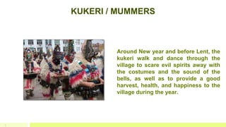 KUKERI / MUMMERS
3
 Around New year and before Lent, the
kukeri walk and dance through the
village to scare evil spirits away with
the costumes and the sound of the
bells, as well as to provide a good
harvest, health, and happiness to the
village during the year.
 