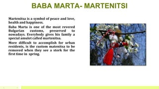BABA MARTA- MARTENITSI
Martenitsa is a symbol of peace and love,
health and happiness.
Baba Marta is one of the most revered
Bulgarian customs, preserved to
nowadays. Everybody gives his family a
special amulet called martenitsa.
More difficult to accomplish for urban
residents, is the custom matenitsa to be
removed when they see a stork for the
first time in spring.
J5
 