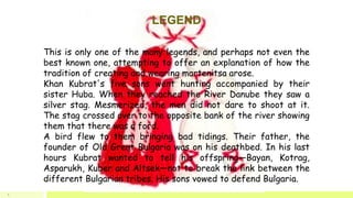 LEGEND
This is only one of the many legends, and perhaps not even the
best known one, attempting to offer an explanation of how the
tradition of creating and wearing martenitsa arose.
Khan Kubrat's five sons went hunting accompanied by their
sister Huba. When they reached the River Danube they saw a
silver stag. Mesmerized, the men did not dare to shoot at it.
The stag crossed over to the opposite bank of the river showing
them that there was a ford.
A bird flew to them bringing bad tidings. Their father, the
founder of Old Great Bulgaria was on his deathbed. In his last
hours Kubrat wanted to tell his offspring—Bayan, Kotrag,
Asparukh, Kuber and Altsek—not to break the link between the
different Bulgarian tribes. His sons vowed to defend Bulgaria.
6
 