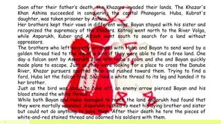 Soon after their father’s death, the Khazars invaded their lands. The Khazar's
Khan Ashina succeeded in conquering the capital Phanagoria. Huba, Kubrat's
daughter, was taken prisoner by Ashina.
Her brothers kept their vows in different ways. Bayan stayed with his sister and
recognized the supremacy of the Khazars. Kotrag went north to the River Volga,
while Asparukh, Kuber and Altsek went south to search for a land without
oppressors.
The brothers who left secretly arranged with Huba and Bayan to send word by a
golden thread tied to the leg of a bird if they were able to find a free land. One
day a falcon sent by Asparukh flew into Huba's room and she and Bayan quickly
made plans to escape. Just as they were looking for a place to cross the Danube
River, Khazar pursuers spotted them and rushed toward them. Trying to find a
ford, Huba let the falcon free. She tied a white thread to its leg and handed it to
her brother.
Just as the bird was about to take off, an enemy arrow pierced Bayan and his
blood stained the white thread.
While both Bayan and Huba managed to reach the land Asparukh had found that
they were mortally wounded. Asparukh rushed to meet his dying brother and sister
but could not do anything to save them. After their death he tore the pieces of
white-and-red stained thread and adorned his soldiers with them.
7
 