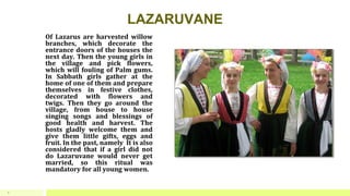 LAZARUVANE
Of Lazarus are harvested willow
branches, which decorate the
entrance doors of the houses the
next day. Then the young girls in
the village and pick flowers,
which will fouling of Palm gums.
In Sabbath girls gather at the
home of one of them and prepare
themselves in festive clothes,
decorated with flowers and
twigs. Then they go around the
village, from house to house
singing songs and blessings of
good health and harvest. The
hosts gladly welcome them and
give them little gifts, eggs and
fruit. In the past, namely It is also
considered that if a girl did not
do Lazaruvane would never get
married, so this ritual was
mandatory for all young women.
8
 