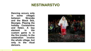 NESTINARSTVO
Dancing occurs only
in some villages
between Strandja
and the Black Sea,
Bourgas. Playing the
holiday Constantine
and Helen. A key
element in the
custom game is in
the fire (coals). In the
celebration involve
the whole village, but
only in the ritual
dancers.
9
 