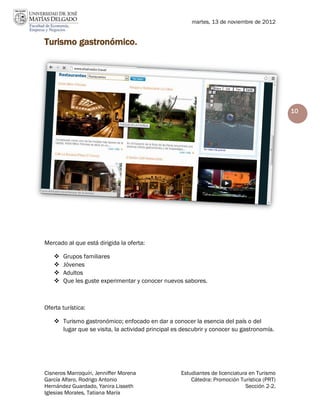 martes, 13 de noviembre de 2012


Turismo gastronómico.




                                                                                            10




Mercado al que está dirigida la oferta:

      Grupos familiares
      Jóvenes
      Adultos
      Que les guste experimentar y conocer nuevos sabores.



Oferta turística:

    Turismo gastronómico; enfocado en dar a conocer la esencia del país o del
     lugar que se visita, la actividad principal es descubrir y conocer su gastronomía.




Cisneros Marroquín, Jenniffer Morena               Estudiantes de licenciatura en Turismo
García Alfaro, Rodrigo Antonio                         Cátedra: Promoción Turística (PRT)
Hernández Guardado, Yanira Lisseth                                           Sección 2-2.
Iglesias Morales, Tatiana María
 