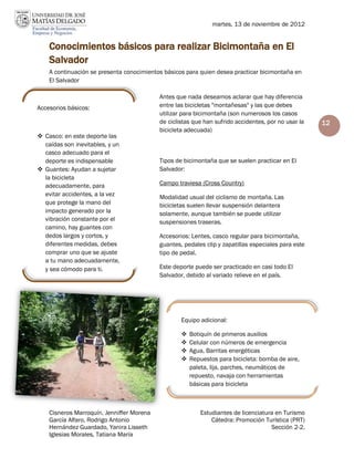 martes, 13 de noviembre de 2012


    Conocimientos básicos para realizar Bicimontaña en El
    Salvador
    A continuación se presenta conocimientos básicos para quien desea practicar bicimontaña en
    El Salvador

                                           Antes que nada deseamos aclarar que hay diferencia
Accesorios básicos:                        entre las bicicletas "montañesas" y las que debes
                                           utilizar para bicimontaña (son numerosos los casos
                                           de ciclistas que han sufrido accidentes, por no usar la   12
                                           bicicleta adecuada)
 Casco: en este deporte las
  caídas son inevitables, y un
  casco adecuado para el
  deporte es indispensable                 Tipos de bicimontaña que se suelen practicar en El
 Guantes: Ayudan a sujetar                Salvador:
  la bicicleta
  adecuadamente, para                      Campo traviesa (Cross Country)
  evitar accidentes, a la vez              Modalidad usual del ciclismo de montaña. Las
  que protege la mano del                  bicicletas suelen llevar suspensión delantera
  impacto generado por la                  solamente, aunque también se puede utilizar
  vibración constante por el               suspensiones traseras.
  camino, hay guantes con
  dedos largos y cortos, y                 Accesorios: Lentes, casco regular para bicimontaña,
  diferentes medidas, debes                guantes, pedales clip y zapatillas especiales para este
  comprar uno que se ajuste                tipo de pedal.
  a tu mano adecuadamente,
  y sea cómodo para ti.                    Este deporte puede ser practicado en casi todo El
                                           Salvador, debido al variado relieve en el país.




                                                   Equipo adicional:

                                                      Botiquín de primeros auxilios
                                                      Celular con números de emergencia
                                                      Agua, Barritas energéticas
                                                      Repuestos para bicicleta: bomba de aire,
                                                       paleta, lija, parches, neumáticos de
                                                       repuesto, navaja con herramientas
                                                       básicas para bicicleta



    Cisneros Marroquín, Jenniffer Morena                  Estudiantes de licenciatura en Turismo
    García Alfaro, Rodrigo Antonio                            Cátedra: Promoción Turística (PRT)
    Hernández Guardado, Yanira Lisseth                                              Sección 2-2.
    Iglesias Morales, Tatiana María
 