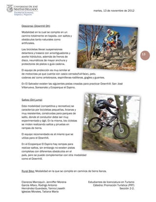 martes, 13 de noviembre de 2012




Descenso (Downhill DH)

Modalidad en la cual se compite en un
camino totalmente en bajada, con saltos y
obstáculos tanto naturales como
artificiales.

Las bicicletas llevan suspensiones
delantera y trasera con amortiguadores y                                                         13
aceite hidráulico, además de frenos de
disco, neumáticos de mayor anchura y
protectores de platos o guía cadena.

El equipo de protección es muy similar al
de motocross ya que cuenta con casco cerrado(full-face), peto,
coderas así como antebrazos, espinilleras-rodilleras, gogles y guantes.

En El Salvador existen las siguientes pistas creadas para practicar Downhill: San José
Villanueva, Sonsonate y Ecoparque el Espino.



Saltos (Dirt jump)

Esta modalidad (competitiva y recreativa) se
caracteriza por bicicletas pequeñas, livianas y
muy resistentes, construidas para parques de
salto, donde el conductor debe ser muy
experimentado y ágil. En la misma, los ciclistas
se miden realizando saltos y piruetas en
rampas de tierra.

El equipo recomendado es el mismo que se
utiliza para el Downhill.

En el Ecoparque El Espino hay rampas para
realizar saltos, sin embargo no existen pistas
completas con diferentes obstáculos en el
país, pero se puede complementar con otra modalidad
como el Downhill.



Rural Bike: Modalidad en la que se compite en caminos de tierra llanos.


Cisneros Marroquín, Jenniffer Morena                    Estudiantes de licenciatura en Turismo
García Alfaro, Rodrigo Antonio                              Cátedra: Promoción Turística (PRT)
Hernández Guardado, Yanira Lisseth                                                Sección 2-2.
Iglesias Morales, Tatiana María
 