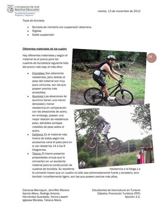 martes, 13 de noviembre de 2012


Tipos de bicicleta:

       Bicicleta de montaña con suspensión delantera.
       Rígidas
       Doble suspensión



Diferentes materiales de los cuadro

Hay diferentes materiales y según el                                                              14
material es el precio para los
cuadros de bicicleta(la siguiente lista
del precio más bajo al más alto):

       Cromóleo: Son altamente
        resistentes, pero debido al
        peso del material son muy
        poco comunes, son las que
        poseen precios más
        accesibles.
       Aluminio: Las aleaciones de
        aluminio tienen una menor
        densidad y menor
        resistencia en comparación
        con las aleaciones de acero,
        sin embargo, poseen una
        mejor relación de resistencia-
        peso, dándoles ventajas
        notables de peso sobre el
        acero.
       Carbono: Es el material más
        liviano de todos según los
        accesorios varia el peso pero en
        si van desde los 14 a los 9
        kilogramos.
       Titanio: El titanio presenta
        propiedades únicas que lo
        convierten en un excelente
        material para la construcción de
        cuadros de bicicleta. Su excelente                          resistencia a la fatiga y a
        la corrosión hacen que un cuadro no sólo sea extremadamente fuerte y duradero, sino
        también increíblemente ligero, son las que poseen precios más altos.



Cisneros Marroquín, Jenniffer Morena                     Estudiantes de licenciatura en Turismo
García Alfaro, Rodrigo Antonio                               Cátedra: Promoción Turística (PRT)
Hernández Guardado, Yanira Lisseth                                                 Sección 2-2.
Iglesias Morales, Tatiana María
 