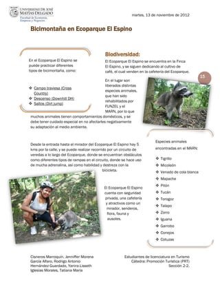 martes, 13 de noviembre de 2012


 Bicimontaña en Ecoparque El Espino


                                             Biodiversidad:
En el Ecoparque El Espino se                 El Ecoparque El Espino se encuentra en la Finca
puede practicar diferentes                   El Espino, y se siguen dedicando al cultivo de
tipos de bicimontaña, como:                  café, el cual venden en la cafetería del Ecoparque.
                                                                                                     15
                                             En el lugar son
                                             liberados distintas
 Campo traviesa (Cross
                                             especies animales,
   Country)
                                             que han sido
 Descenso (Downhill DH)
                                             rehabilitados por
 Saltos (Dirt jump)
                                             FUNZEL y el
                                             MARN, por lo que
 muchos animales tienen comportamientos domésticos, y se
 debe tener cuidado especial en no afectarles negativamente
 su adaptación al medio ambiente.


                                                                           Especies animales
 Desde la entrada hasta el mirador del Ecoparque El Espino hay 5
 kms por la calle, y se puede realizar recorrido por un circuito de        encontradas en el MARN:
 veredas a lo largo del Ecoparque, donde se encuentran obstáculos
 como diferentes tipos de rampas en el circuito, donde se hace uso          Tigrillo
 de mucha adrenalina, así como habilidad y destreza con la                  Micoleón
                                              bicicleta.                    Venado de cola blanca
                                                                            Mapache
                                                                            Pitón
                                            El Ecoparque El Espino
                                            cuenta con seguridad            Tucán
                                            privada, una cafetería          Torogoz
                                             y atractivos como un
                                                                            Talapo
                                             mirador, senderos,
                                              flora, fauna y                Zorro
                                              ausoles.                      Iguana
                                                                            Garrobo
                                                                            Conejos
                                                                            Cotuzas



 Cisneros Marroquín, Jenniffer Morena                   Estudiantes de licenciatura en Turismo
 García Alfaro, Rodrigo Antonio                             Cátedra: Promoción Turística (PRT)
 Hernández Guardado, Yanira Lisseth                                               Sección 2-2.
 Iglesias Morales, Tatiana María
 