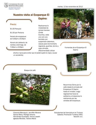 martes, 13 de noviembre de 2012



    Nuestra visita al Ecoparque El
                         Espino:
Precio:
                                        Realizamos la
$1.00 Parqueo                           modalidad de
                                        campo traviesa
$1.50 por Persona                       (Cross
                                                                                                          16
                                        Country), cada
Horario de ecoparque:                   uno con una
de 5:00pm a 6:00pm                      bicicleta con
                                        suspensión delantera,
Horario de cafetería: de
                                        cascos para bicimontaña
martes a domingo, de
                                        regulares, guantes, tennis y
7:00am a 4:00pm                                                            Fumarolas de el Ecoparque El
                                        ropa cómoda.
                                        (Recomendado utilizar                        Espino
    shorts o lycra para evitar que el pedal sujete la ropa y cause
    un accidente)




                   Bosque de café




                                                                          Recorrimos 5kms por la
                                                                          calle desde la entrada del
                                                                          Ecoparque El Espino
                                                                          hasta el mirador, luego
                                                                          regresamos hacia la
                                                                          cafetería y el descenso lo
                                                                          realizamos por las
                                                                          veredas del ecoparque.




    Cisneros Marroquín, Jenniffer Morena                      Estudiantes de licenciatura en Turismo
    García Alfaro, Rodrigo Antonio                                Cátedra: Promoción Turística (PRT)
    Hernández Guardado, Yanira Lisseth                                                  Sección 2-2.
    Iglesias Morales, Tatiana María
 