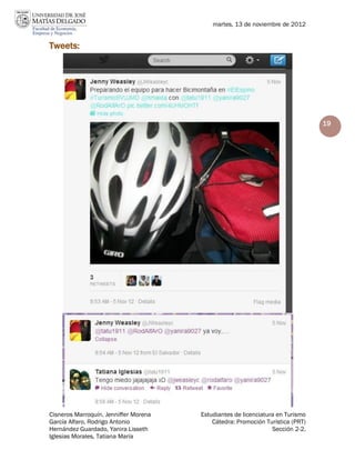 martes, 13 de noviembre de 2012


Tweets:




                                                                                19




Cisneros Marroquín, Jenniffer Morena   Estudiantes de licenciatura en Turismo
García Alfaro, Rodrigo Antonio             Cátedra: Promoción Turística (PRT)
Hernández Guardado, Yanira Lisseth                               Sección 2-2.
Iglesias Morales, Tatiana María
 