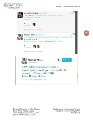 martes, 13 de noviembre de 2012




                                                                                20




Cisneros Marroquín, Jenniffer Morena   Estudiantes de licenciatura en Turismo
García Alfaro, Rodrigo Antonio             Cátedra: Promoción Turística (PRT)
Hernández Guardado, Yanira Lisseth                               Sección 2-2.
Iglesias Morales, Tatiana María
 