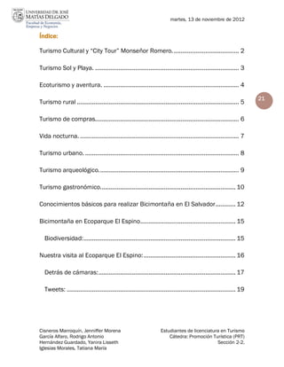 martes, 13 de noviembre de 2012


Índice:

Turismo Cultural y “City Tour” Monseñor Romero. ....................................... 2

Turismo Sol y Playa. ...................................................................................... 3

Ecoturismo y aventura. ................................................................................. 4

                                                                                                                     21
Turismo rural ................................................................................................. 5

Turismo de compras...................................................................................... 6

Vida nocturna. ............................................................................................... 7

Turismo urbano. ............................................................................................ 8

Turismo arqueológico. ................................................................................... 9

Turismo gastronómico................................................................................. 10

Conocimientos básicos para realizar Bicimontaña en El Salvador ............ 12

Bicimontaña en Ecoparque El Espino ......................................................... 15

  Biodiversidad: ........................................................................................... 15

Nuestra visita al Ecoparque El Espino: ....................................................... 16

  Detrás de cámaras: .................................................................................. 17

  Tweets: ..................................................................................................... 19




Cisneros Marroquín, Jenniffer Morena                               Estudiantes de licenciatura en Turismo
García Alfaro, Rodrigo Antonio                                         Cátedra: Promoción Turística (PRT)
Hernández Guardado, Yanira Lisseth                                                           Sección 2-2.
Iglesias Morales, Tatiana María
 