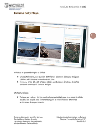 martes, 13 de noviembre de 2012


Turismo Sol y Playa.




                                                                                              3




Mercado al que está dirigida la oferta:

    Grupos familiares, que quieran disfrutar de coloridos paisajes, de aguas
     cálidas, sol intenso e impresionantes olas.
    Jóvenes, entre 18 a 30 años de edad; que busquen practicar deportes
     extremos o compartir con sus amigos.



Ofertas turísticas:

    Turismo sol y playa; donde puedes hacer actividades de ocio, durante el día
       acudir a las playas para tomar el sol y por la noche realizar diferentes
       actividades de esparcimiento.




Cisneros Marroquín, Jenniffer Morena                 Estudiantes de licenciatura en Turismo
García Alfaro, Rodrigo Antonio                           Cátedra: Promoción Turística (PRT)
Hernández Guardado, Yanira Lisseth                                             Sección 2-2.
Iglesias Morales, Tatiana María
 
