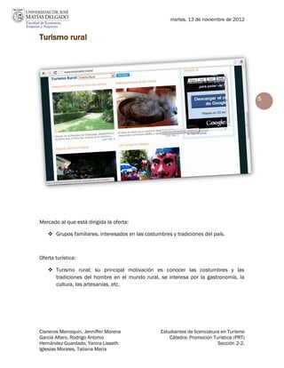martes, 13 de noviembre de 2012


Turismo rural




                                                                                           5




Mercado al que está dirigida la oferta:

    Grupos familiares, interesados en las costumbres y tradiciones del país.



Oferta turística:

    Turismo rural; su principal motivación es conocer las costumbres y las
     tradiciones del hombre en el mundo rural, se interesa por la gastronomía, la
     cultura, las artesanías, etc.




Cisneros Marroquín, Jenniffer Morena              Estudiantes de licenciatura en Turismo
García Alfaro, Rodrigo Antonio                        Cátedra: Promoción Turística (PRT)
Hernández Guardado, Yanira Lisseth                                          Sección 2-2.
Iglesias Morales, Tatiana María
 