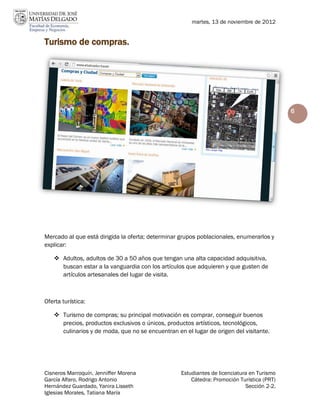 martes, 13 de noviembre de 2012


Turismo de compras.




                                                                                            6




Mercado al que está dirigida la oferta; determinar grupos poblacionales, enumerarlos y
explicar:

    Adultos, adultos de 30 a 50 años que tengan una alta capacidad adquisitiva,
     buscan estar a la vanguardia con los artículos que adquieren y que gusten de
     artículos artesanales del lugar de visita.



Oferta turística:

    Turismo de compras; su principal motivación es comprar, conseguir buenos
     precios, productos exclusivos o únicos, productos artísticos, tecnológicos,
     culinarios y de moda, que no se encuentran en el lugar de origen del visitante.




Cisneros Marroquín, Jenniffer Morena               Estudiantes de licenciatura en Turismo
García Alfaro, Rodrigo Antonio                         Cátedra: Promoción Turística (PRT)
Hernández Guardado, Yanira Lisseth                                           Sección 2-2.
Iglesias Morales, Tatiana María
 
