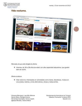 martes, 13 de noviembre de 2012


Vida nocturna.




                                                                                         7




Mercado al que está dirigida la oferta:

    Jóvenes, de 18 a 28 años de edad, con alta capacidad adquisitiva, que gusten
     salir de noche.



Oferta turística:

    Vida nocturna; interesados en actividades como bares, discotecas, música en
     vivo,clubes, teatros y cines alternativos, shows y restaurantes.




Cisneros Marroquín, Jenniffer Morena            Estudiantes de licenciatura en Turismo
García Alfaro, Rodrigo Antonio                      Cátedra: Promoción Turística (PRT)
Hernández Guardado, Yanira Lisseth                                        Sección 2-2.
Iglesias Morales, Tatiana María
 