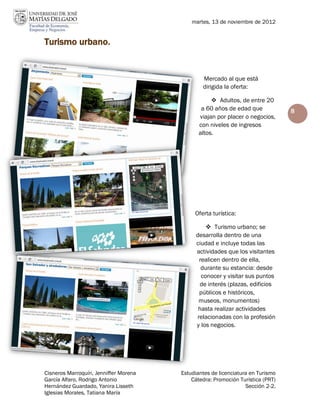 martes, 13 de noviembre de 2012


Turismo urbano.


                                               Mercado al que está
                                               dirigida la oferta:

                                                    Adultos, de entre 20
                                               a 60 años de edad que            8
                                              viajan por placer o negocios,
                                              con niveles de ingresos
                                              altos.




                                            Oferta turística:

                                                  Turismo urbano; se
                                             desarrolla dentro de una
                                             ciudad e incluye todas las
                                             actividades que los visitantes
                                              realicen dentro de ella,
                                               durante su estancia: desde
                                               conocer y visitar sus puntos
                                              de interés (plazas, edificios
                                              públicos e históricos,
                                              museos, monumentos)
                                              hasta realizar actividades
                                             relacionadas con la profesión
                                             y los negocios.




Cisneros Marroquín, Jenniffer Morena   Estudiantes de licenciatura en Turismo
García Alfaro, Rodrigo Antonio             Cátedra: Promoción Turística (PRT)
Hernández Guardado, Yanira Lisseth                               Sección 2-2.
Iglesias Morales, Tatiana María
 