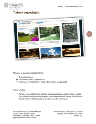 martes, 13 de noviembre de 2012


Turismo arqueológico.




                                                                                          9




Mercado al que está dirigida la oferta:

    Grupos familiares
    Grupos escolares/ universitarios
    Interesados en la historia y cultura de nuestros antepasados.



Oferta turística:

    Turismo arqueológico; está ligado a sitios arqueológicos, yacimientos, museos
     que exhiben muestras arqueológicas, monumentos y edificios que forman parte
     del patrimonio histórico-cultural que se encuentran en el país.




Cisneros Marroquín, Jenniffer Morena             Estudiantes de licenciatura en Turismo
García Alfaro, Rodrigo Antonio                       Cátedra: Promoción Turística (PRT)
Hernández Guardado, Yanira Lisseth                                         Sección 2-2.
Iglesias Morales, Tatiana María
 