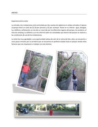 ANEXOS.



Experiencia de la visita:

La entrada a las instalaciones está controlada por dos casetas de vigilancia en ambas entradas el ingreso
al parque tiene un costo de $1.50 por persona y $5 por acampar. Posee en su interior agua, desagüe,
luz, teléfono, señalización; se nos dio un recorrido por los diferentes lugares del parque, los senderos, el
área de camping, la cafetería y se nos informó sobre las actividades que dentro del parque se realizan y
las condiciones de uso de las instalaciones.

La visita fue muy agradable y una oportunidad valiosa de salir de la rutina del día a día y se encuentra a
unos pocos minutos por la carretera que se encuentra en perfecto estado hasta el parque siendo estos
factores que nos impulsaron a trabajar con este destino.
 