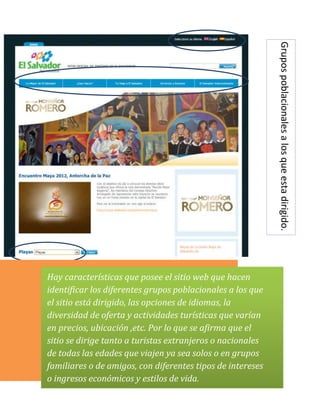 Hay características que posee el sitio web que hacen        Grupos poblacionales a los que esta dirigido.
identificar los diferentes grupos poblacionales a los que
el sitio está dirigido, las opciones de idiomas, la
diversidad de oferta y actividades turísticas que varían
en precios, ubicación ,etc. Por lo que se afirma que el
sitio se dirige tanto a turistas extranjeros o nacionales
de todas las edades que viajen ya sea solos o en grupos
familiares o de amigos, con diferentes tipos de intereses
o ingresos económicos y estilos de vida.
 