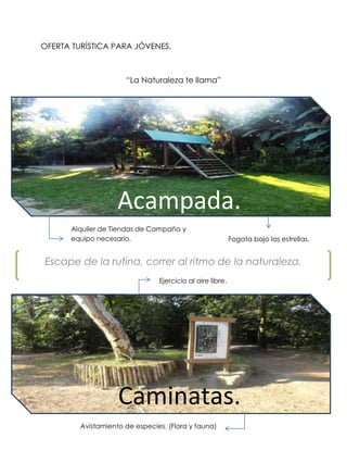 OFERTA TURÍSTICA PARA JÓVENES.



                      “La Naturaleza te llama”




                    Acampada.
      Alquiler de Tiendas de Campaña y
      equipo necesario.                                    Fogata bajo las estrellas.


Escape de la rutina, correr al ritmo de la naturaleza.
                                Ejercicio al aire libre.




                    Caminatas.
         Avistamiento de especies. (Flora y fauna)
 