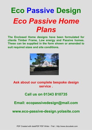 Eco Passive Design
  Eco Passive Home
        Plans
The Enclosed Home designs have been formulated for
clients Timber Frame, Low energy and Passive homes.
These can be supplied in the form shown or amended to
suit required sizes and site conditions.




   Ask about our complete bespoke design
                  service .

               Call us on 01343 810735

    Email: ecopassivedesign@mail.com

   www.eco-passive-design.yolasite.com


      PDF Created with deskPDF PDF Writer - Trial :: http://www.docudesk.com
 