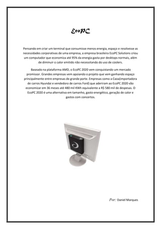 EcoPC
Pensando em criar um terminal que consumisse menos energia, espaço e resolvesse as
necessidades corporativas de uma empresa, a empresa brasileira EcoPC Solutions criou
um computador que economiza até 95% da energia gasta por desktops normais, além
de diminuir o calor emitido não necessitando do uso de coolers.
Baseado na plataforma AMD, o EcoPC 2020 vem conquistando um mercado
promissor. Grandes empresas vem apoiando o projeto que vem ganhando espaço
principalmente entre empresas de grande porte. Empresas como a Caoa(importadora
de carros Hyundai e vendedora de carros Ford) que aderiram ao EcoPC 2020 vão
economizar em 36 meses até 480 mil KWh equivalente a R$ 580 mil de despesas. O
EcoPC 2020 é uma alternativa em tamanho, gasto energético, geração de calor e
gastos com concertos.
Por: Daniel Marques
 