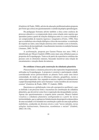 44
(Gutiérrez & Prado, 2000), advém da educação problematizadora proposta
por Freire que coloca em questionamento o sentido da própria aprendizagem.
Da pedagogia freireana advém também a ética como essência do
processo educativo e a compreensão deste como relação entre sujeitos que
aprendem juntos a partir de relações dialógicas entre si e com a realidade a
ser compreendida de maneira rigorosa e imaginativa (Freire, 1998). Para
que se estabeleça esta relação dialógica e ética são necessárias: a construção
do respeito ao outro, uma relação amorosa com o mundo e com os homens,
a consciência da incompletude e inacabamento inerentes à condição humana
(Antunes, 2002: 76-78).
A ecoformação, proposta por Gaston Pineau nos anos 1980, é
identificada por Moacir Gadotti (2000) como mais uma influência para as
propostas da Ecopedagogia. Trata-se de partir da experiência cotidiana das
pessoas com os elementos naturais, buscando incentivar uma relação de
encantamento e emoção diante da natureza.
Do cotidiano à busca pela construção da cidadania planetária
Planetaridade e cidadania planetária são expressões freqüentemente
utilizadas na Ecopedagogia. A proposta é construir a participação cidadã,
considerando nosso pertencimento ao planeta Terra como uma única
comunidade, de modo que as diferenças culturais, geográficas, raciais e
outras sejam superadas. Isto, segundo os autores, implica em redimensionar
o papel desempenhado pelos seres humanos “como membros de um imenso
cosmos” (Gutiérrez & Prado, 2000: 37; Gadotti, 2000).
Questiona-se a globalização vista sob a perspectiva neoliberal, o que
se defende é um processo lento e inconcluso de constituição da cidadania
planetária, que deverá ter como foco a superação das desigualdades sociais.
Apesar dos questionamentos a respeito deste conceito, Moacir Gadotti
visualiza a cidadania planetária configurando-se a partir de novas
territorialidades, que se apóiam no fortalecimento da perspectiva democrática
de uma sociedade civil mundial em constituição a partir de uma ação política
multiforme, conduzida em diversos níveis e com “novos métodos, novas
soluções institucionais, financeiras, econômicas e sociais” (Gadotti,
2002:136-138).
 
