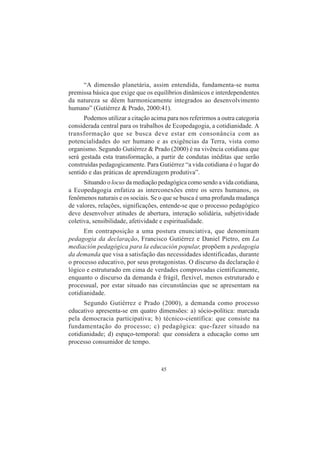 45
“A dimensão planetária, assim entendida, fundamenta-se numa
premissa básica que exige que os equilíbrios dinâmicos e interdependentes
da natureza se dêem harmonicamente integrados ao desenvolvimento
humano” (Gutiérrez & Prado, 2000:41).
Podemos utilizar a citação acima para nos referirmos a outra categoria
considerada central para os trabalhos de Ecopedagogia, a cotidianidade. A
transformação que se busca deve estar em consonância com as
potencialidades do ser humano e as exigências da Terra, vista como
organismo. Segundo Gutiérrez & Prado (2000) é na vivência cotidiana que
será gestada esta transformação, a partir de condutas inéditas que serão
construídas pedagogicamente. Para Gutiérrez “a vida cotidiana é o lugar do
sentido e das práticas de aprendizagem produtiva”.
Situando o locus da mediação pedagógica como sendo a vida cotidiana,
a Ecopedagogia enfatiza as interconexões entre os seres humanos, os
fenômenos naturais e os sociais. Se o que se busca é uma profunda mudança
de valores, relações, significações, entende-se que o processo pedagógico
deve desenvolver atitudes de abertura, interação solidária, subjetividade
coletiva, sensibilidade, afetividade e espiritualidade.
Em contraposição a uma postura enunciativa, que denominam
pedagogia da declaração, Francisco Gutiérrez e Daniel Pietro, em La
mediación pedagógica para la educación popular, propõem a pedagogia
da demanda que visa a satisfação das necessidades identificadas, durante
o processo educativo, por seus protagonistas. O discurso da declaração é
lógico e estruturado em cima de verdades comprovadas cientificamente,
enquanto o discurso da demanda é frágil, flexível, menos estruturado e
processual, por estar situado nas circunstâncias que se apresentam na
cotidianidade.
Segundo Gutiérrez e Prado (2000), a demanda como processo
educativo apresenta-se em quatro dimensões: a) sócio-política: marcada
pela democracia participativa; b) técnico-científica: que consiste na
fundamentação do processo; c) pedagógica: que-fazer situado na
cotidianidade; d) espaço-temporal: que considera a educação como um
processo consumidor de tempo.
 