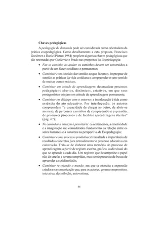 46
Chaves pedagógicas
A pedagogia da demanda pode ser considerada como orientadora da
prática ecopedagógica. Como detalhamento a esta proposta, Francisco
Gutiérrez e Daniel Pietro (1984) propõem algumas chaves pedagógicas que
são retomadas por Gutiérrez e Prado nas propostas da Ecopedagogia:
• Faz-se caminho ao andar: os caminhos devem ser construídos a
partir de um fazer cotidiano e permanente;
• Caminhar com sentido: dar sentido ao que fazemos, impregnar de
sentido as práticas da vida cotidiana e compreender o sem-sentido
de muitas outras práticas;
• Caminhar em atitude de aprendizagem: desencadear processos
pedagógicos abertos, dinâmicos, criativos, em que seus
protagonistas estejam em atitude de aprendizagem permanente;
• Caminhar em diálogo com o entorno: a interlocução é tida como
essência do ato educativo. Por interlocução, os autores
compreendem “a capacidade de chegar ao outro, de abrir-se
ao meio, de percorrer caminhos de compreensão e expressão,
de promover processos e de facilitar aprendizagens abertas”
(pág. 67);
• No caminhar a intuição é prioritária: os sentimentos, a emotividade
e a imaginação são considerados fundamento da relação entre os
seres humanos e a natureza na perspectiva da Ecopedagogia;
• Caminhar como processo produtivo: é ressaltada a importância de
resultados concretos para retroalimentar o processo educativo em
construção. Trata-se de elaborar uma memória do processo de
aprendizagem, a partir de registro escrito, gráfico, audiovisual do
que se aprende a cada dia. Um registro que desempenhe o papel
não de tarefas a serem cumpridas, mas como processo de busca de
apreender a cotidianidade;
• Caminhar re-criando o mundo: em que se exercita a expressão
criadora e a comunicação que, para os autores, geram compromisso,
iniciativa, desinibição, auto-estima;
 