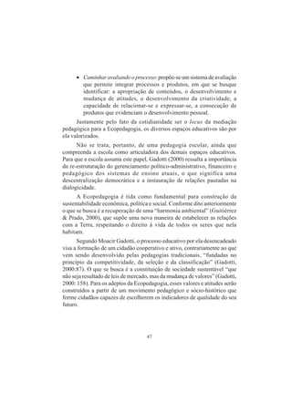 47
• Caminhar avaliando o processo: propõe-se um sistema de avaliação
que permite integrar processos e produtos, em que se busque
identificar: a apropriação de conteúdos, o desenvolvimento e
mudança de atitudes, o desenvolvimento da criatividade, a
capacidade de relacionar-se e expressar-se, a consecução de
produtos que evidenciam o desenvolvimento pessoal.
Justamente pelo fato da cotidianidade ser o locus da mediação
pedagógica para a Ecopedagogia, os diversos espaços educativos são por
ela valorizados.
Não se trata, portanto, de uma pedagogia escolar, ainda que
compreenda a escola como articuladora dos demais espaços educativos.
Para que a escola assuma este papel, Gadotti (2000) ressalta a importância
da re-estruturação do gerenciamento político-administrativo, financeiro e
pedagógico dos sistemas de ensino atuais, o que significa uma
descentralização democrática e a instauração de relações pautadas na
dialogicidade.
A Ecopedagogia é tida como fundamental para construção da
sustentabilidade econômica, política e social. Conforme dito anteriormente
o que se busca é a recuperação de uma “harmonia ambiental” (Guitiérrez
& Prado, 2000), que supõe uma nova maneira de estabelecer as relações
com a Terra, respeitando o direito à vida de todos os seres que nela
habitam.
Segundo Moacir Gadotti, o processo educativo por ela desencadeado
visa a formação de um cidadão cooperativo e ativo, contrariamente ao que
vem sendo desenvolvido pelas pedagogias tradicionais, “fundadas no
princípio da competitividade, da seleção e da classificação” (Gadotti,
2000:87). O que se busca é a constituição de sociedade sustentável “que
não seja resultado de leis de mercado, mas da mudança de valores” (Gadotti,
2000: 158). Para os adeptos da Ecopedagogia, esses valores e atitudes serão
construídos a partir de um movimento pedagógico e sócio-histórico que
forme cidadãos capazes de escolherem os indicadores de qualidade do seu
futuro.
 