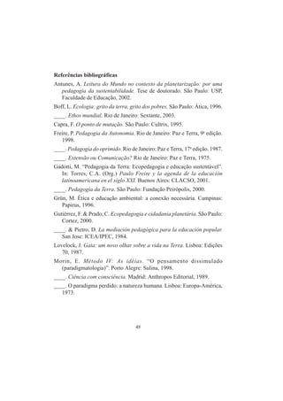 48
Referências bibliográficas
Antunes, A. Leitura do Mundo no contexto da planetarização: por uma
pedagogia da sustentabilidade. Tese de doutorado. São Paulo: USP,
Faculdade de Educação, 2002.
Boff, L. Ecologia: grito da terra, grito dos pobres. São Paulo: Ática, 1996.
____. Ethos mundial. Rio de Janeiro: Sextante, 2003.
Capra, F. O ponto de mutação. São Paulo: Cultrix, 1995.
Freire, P. Pedagogia da Autonomia. Rio de Janeiro: Paz e Terra, 9a
edição.
1998.
____. Pedagogia do oprimido. Rio de Janeiro: Paz e Terra, 17a
edição. 1987.
____. Extensão ou Comunicação? Rio de Janeiro: Paz e Terra, 1975.
Gadotti, M. “Pedagogia da Terra: Ecopedagogia e educação sustentável”.
In: Torres, C.A. (Org.) Paulo Freire y la agenda de la educación
latinoamericana en el siglo XXI. Buenos Aires: CLACSO, 2001.
____. Pedagogia da Terra. São Paulo: Fundação Peirópolis, 2000.
Grün, M. Ética e educação ambiental: a conexão necessária. Campinas:
Papirus, 1996.
Gutiérrez, F. & Prado, C. Ecopedagogia e cidadania planetária. São Paulo:
Cortez, 2000.
____. & Pietro, D. La mediación pedagógica para la educación popular.
San Jose: ICEA/IPEC, 1984.
Lovelock, J. Gaia: um novo olhar sobre a vida na Terra. Lisboa: Edições
70, 1987.
Morin, E. Método IV: As idéias. “O pensamento dissimulado
(paradigmatologia)”. Porto Alegre: Sulina, 1998.
____. Ciência com consciência. Madrid: Anthropos Editorial, 1989.
____. O paradigma perdido: a natureza humana. Lisboa: Europa-América,
1973.
 