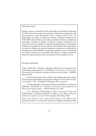 49
Maria Rita Avanzi
Bióloga, mestre em educação (USP), doutoranda na Faculdade de Educação
da USP; desenvolveu projetos de educação ambiental em organizações não
governamentais como Girasonhos, Gaia e Instituto Paulo Freire. Foi
pesquisadora associada do Núcleo de Estudos e Pesquisa Ambientais da
UNICAMP, onde trabalhou como editora assistente da Revista Ambiente &
Sociedade. Também no Nepam coordenou a equipe responsável pelo
desenvolvimento de trabalhos de educação ambiental junto a comunidades
residentes em Unidades de Conservação no Vale do Ribeira-SP, cujo propósito
era discutir o diálogo entre saberes acadêmicos e populares na construção de
caminhos para sustentabilidade. Atualmente coordena o curso de Tecnologia
em Gestão Ambiental na Universidade São Marcos. É caipira, nascida em
Itapira-SP, apaixonada pelo rural e por danças e festas populares de raiz.
Principais Publicações
Avanzi, Maria Rita. “Mirando a educação ambiental sob a perspectiva das
comunidades interpretativas”. (CD ROM) In: II Encontro da Associação
Nacional de Pós Graduação e Pesquisa emAmbiente & Sociedade. –ANPPAS,
maio de 2004.
____. “Construindo a muitas mãos: reflexões sobre diálogo de saberes a partir
de uma pesquisa participativa em educação Ambiental”. Revista Série Estudos
e documentos. USP – Faculdade de Educação, 2003. (no prelo).
____. “A Trama da Rede: uma proposta teórico-metodológica em educação
ambiental” (CD ROM). In: V Encontro de Pesquisa e pós graduação em
Educação da região sudeste – ANPED sudeste, nov. 2002.
____; et al. Reflexões Metodológicas sobre Construção Coletiva de
Conhecimento e Educação Ambiental. In: Mata, S. et al (Org.). Educação
Ambiental: projetivas do século. Rio de Janeiro: MZ Editora. 2001.
Souza, A.R.; Oliveira, E.K.; Avanzi, M.R; Fonseca, S.R.; Ribeiro, P.R.
Respeitável Público: Arte Educação Ambiental. Campinas: GiraSonhos, 2000.
 
