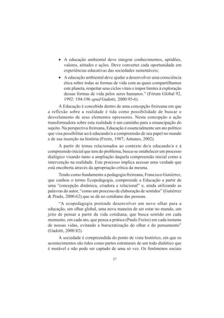37
• A educação ambiental deve integrar conhecimentos, aptidões,
valores, atitudes e ações. Deve converter cada oportunidade em
experiências educativas das sociedades sustentáveis;
• A educação ambiental deve ajudar a desenvolver uma consciência
ética sobre todas as formas de vida com as quais compartilhamos
este planeta, respeitar seus ciclos vitais e impor limites à exploração
dessas formas de vida pelos seres humanos.” (Fórum Global 92,
1992: 194-196 apud Gadotti, 2000:95-6).
A Educação é concebida dentro de uma concepção freireana em que
a reflexão sobre a realidade é tida como possibilidade de buscar o
desvelamento de seus elementos opressores. Nesta concepção a ação
transformadora sobre esta realidade é um caminho para a emancipação do
sujeito. Na perspectiva freireana, Educação é essencialmente um ato político
que visa possibilitar ao/à educando/a a compreensão de seu papel no mundo
e de sua inserção na história (Freire, 1987; Antunes, 2002).
A partir de temas relacionados ao contexto do/a educando/a e à
compreensão inicial que tem do problema, busca-se estabelecer um processo
dialógico visando tanto a ampliação daquela compreensão inicial como a
intervenção na realidade. Este processo implica acessar uma verdade que
está encoberta através da apropriação crítica da mesma.
Tendo como fundamento a pedagogia freireana, Francisco Gutiérrez,
que cunhou o termo Ecopedagogia, compreende a Educação a partir de
uma “concepção dinâmica, criadora e relacional” e, ainda utilizando as
palavras do autor, “como um processo de elaboração de sentidos” (Gutiérrez
& Prado, 2000:62) que se dá no cotidiano das pessoas.
“A ecopedagogia pretende desenvolver um novo olhar para a
educação, um olhar global, uma nova maneira de ser estar no mundo, um
jeito de pensar a partir da vida cotidiana, que busca sentido em cada
momento, em cada ato, que pensa a prática (Paulo Freire) em cada instante
de nossas vidas, evitando a burocratização do olhar e do pensamento”
(Gadotti, 2000:82).
A sociedade é compreendida do ponto de vista histórico, em que os
acontecimentos são tidos como partes estruturais de um todo dialético que
é mutável e não pode ser captado de uma só vez. Os fenômenos sociais
 