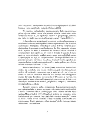38
estão vinculados a uma realidade macrossocial que imprime neles sua marca
histórica e seus significados culturais (Antunes, 2000).
No entanto, a realidade não é tratada como algo dado, mas construído
pelos sujeitos sociais, numa relação contraditória e conflituosa entre
interesses e classes. “(...) na experiência histórica da qual participo, o amanhã
não é algo pré-dado, mas um desafio, um problema” (Freire, 1998:84).
A Ecopedagogia tece críticas à hegemonia neoliberal que assume as
relações na sociedade contemporânea, marcada pela abertura das fronteiras
econômicas e financeiras, impelida por teorias do livre comércio, cujos
efeitos são o desemprego, o aprofundamento das diferenças entre pobres e
ricos, a perda de poder e autonomia de muitos Estados e nações, o
distanciamento dos sujeitos do processo de tomada de decisão. É neste
contexto que está situado o debate em torno da sustentabilidade para a
Ecopedagogia, ou seja, na compreensão da incompatibilidade entre o
princípio do lucro, inerente ao modelo de desenvolvimento capitalista e a
sustentabilidade, tratada nas suas dimensões: social, política, econômica,
cultural e ambiental (Gadotti, 2000).
Francisco Gutiérrez e Cruz Prado (2000) identificam, na base deste
modelo de sociedade, uma ordem estratificada, pré-estabelecida, linear,
seqüencial, hierárquica e dominante, que se apóia no poder, no axioma, na
norma, na verdade codificada. Atribuem essa ordem a uma concepção de
mundo derivada da ciência mecanicista de Descartes e Newton. Em
contraposição a essa, situam a Ecopedagogia no movimento de busca pela
construção de uma ordem flexível, progressiva, complexa, coordenada,
interdependente, solidária.
Portanto, ainda que tenha a compreensão da estrutura macrosocial a
que estão vinculados os acontecimentos sociais, as categorias cotidianidade
e mundo vivido são caras à Ecopedagogia, como veremos adiante. Neste
sentido, Moacir Gadotti (2001:84) defende a utopia e o imaginário como
instituintes do que chama de “nova sociedade e da nova educação”, em que
se recusa “uma ordem fundada na racionalidade instrumental que
menospreza o desejo, a paixão, o olhar, a escuta”, todos eles presentes no
acontecer da vida cotidiana.
 