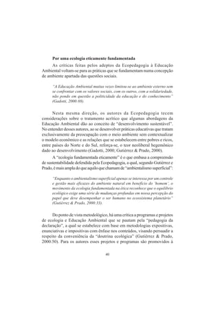40
Por uma ecologia eticamente fundamentada
As críticas feitas pelos adeptos da Ecopedagogia à Educação
Ambiental voltam-se para as práticas que se fundamentam numa concepção
de ambiente apartada das questões sociais.
“A Educação Ambiental muitas vezes limitou-se ao ambiente externo sem
se confrontar com os valores sociais, com os outros, com a solidariedade,
não pondo em questão a politicidade da educação e do conhecimento”
(Gadotti, 2000:88).
Nesta mesma direção, os autores da Ecopedagogia tecem
considerações sobre o tratamento acrítico que algumas abordagens da
Educação Ambiental dão ao conceito de “desenvolvimento sustentável”.
No entender desses autores, ao se desenvolver práticas educativas que tratam
exclusivamente da preocupação com o meio ambiente sem contextualizar
o modelo econômico e as relações que se estabelecem entre pobres e ricos,
entre países do Norte e do Sul, reforça-se, o teor neoliberal hegemônico
dado ao desenvolvimento (Gadotti, 2000; Gutiérrez & Prado, 2000).
A “ecologia fundamentada eticamente” é o que embasa a compreensão
de sustentabilidade defendida pela Ecopedagogia, a qual, segundo Gutiérrez e
Prado,émaisampladoqueaquiloquechamamde“ambientalismosuperficial”:
“Enquanto o ambientalismo superficial apenas se interessa por um controle
e gestão mais eficazes do ambiente natural em benefício do ‘homem’, o
movimento da ecologia fundamentada na ética reconhece que o equilíbrio
ecológico exige uma série de mudanças profundas em nossa percepção do
papel que deve desempenhar o ser humano no ecossistema planetário”
(Gutiérrez & Prado, 2000:33).
Do ponto de vista metodológico, há uma crítica a programas e projetos
de ecologia e Educação Ambiental que se pautam pela “pedagogia da
declaração”, a qual se estabelece com base em metodologias expositivas,
enunciativas e impositivas com ênfase nos conteúdos, visando persuadir a
respeito da conveniência da “doutrina ecológica” (Gutiérrez & Prado,
2000:50). Para os autores esses projetos e programas são promovidos à
 