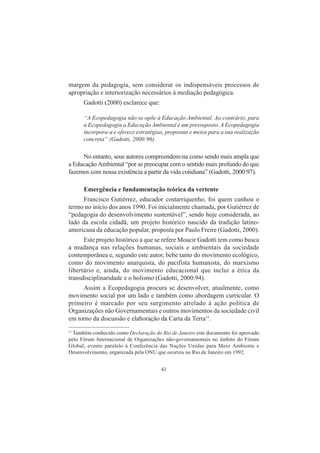 41
margem da pedagogia, sem considerar os indispensáveis processos de
apropriação e interiorização necessários à mediação pedagógica.
Gadotti (2000) esclarece que:
“A Ecopedagogia não se opõe à Educação Ambiental. Ao contrário, para
a Ecopedagogia a Educação Ambiental é um pressuposto. A Ecopedagogia
incorpora-a e oferece estratégias, propostas e meios para a sua realização
concreta” (Gadotti, 2000:96).
No entanto, seus autores compreendem-na como sendo mais ampla que
a Educação Ambiental “por se preocupar com o sentido mais profundo do que
fazemos com nossa existência a partir da vida cotidiana” (Gadotti, 2000:97).
Emergência e fundamentação teórica da vertente
Francisco Gutiérrez, educador costarriquenho, foi quem cunhou o
termo no início dos anos 1990. Foi inicialmente chamada, por Gutiérrez de
“pedagogia do desenvolvimento sustentável”, sendo hoje considerada, ao
lado da escola cidadã, um projeto histórico nascido da tradição latino-
americana da educação popular, proposta por Paulo Freire (Gadotti, 2000).
Este projeto histórico a que se refere Moacir Gadotti tem como busca
a mudança nas relações humanas, sociais e ambientais da sociedade
contemporânea e, segundo este autor, bebe tanto do movimento ecológico,
como do movimento anarquista, do pacifista humanista, do marxismo
libertário e, ainda, do movimento educacional que inclui a ética da
transdisciplinaridade e o holismo (Gadotti, 2000:94).
Assim a Ecopedagogia procura se desenvolver, atualmente, como
movimento social por um lado e também como abordagem curricular. O
primeiro é marcado por seu surgimento atrelado à ação política de
Organizações não Governamentais e outros movimentos da sociedade civil
em torno da discussão e elaboração da Carta da Terra11
.
11
Também conhecido como Declaração do Rio de Janeiro este documento foi aprovado
pelo Fórum Internacional de Organizações não-governamentais no âmbito do Fórum
Global, evento paralelo à Conferência das Nações Unidas para Meio Ambiente e
Desenvolvimento, organizada pela ONU que ocorreu no Rio de Janeiro em 1992.
 