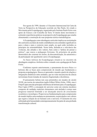 42
Em agosto de 1999, durante o I Encontro Internacional da Carta da
Terra na Perspectiva da Educação ocorrido em São Paulo, foi criado o
Movimento pela Ecopedagogia, organizado pelo Instituto Paulo Freire com
apoio da Unesco e do Conselho da Terra. O intuito deste movimento é
estimular experiências práticas na perspectiva da Ecopedagogia que estarão
alimentando a construção de suas propostas teórico-metodológicas.
A Ecopedagogia como abordagem curricular implica na reorientação
dos currículos escolares de modo a trabalharem com conteúdos significativos
para o aluno e para o contexto mais amplo, no qual estão incluídos os
princípios da sustentabilidade. Nesta linha, defende-se a relevância das
vivências, das atitudes e dos valores, bem como a “prática de pensar a
prática”, que marca a pedagogia freireana. Os princípios da gestão
democrática dos sistemas de ensino, da descentralização, da autonomia e
da participação são igualmente caros à Ecopedagogia.
As bases teóricas da Ecopedagogia situam-se no encontro da
abordagem complexa e holística sobre o mundo com a pedagogia de Paulo
Freire.
Conforme exposto anteriormente, o pensamento da nova física e o
holismo dão as bases para compreensão de mundo que fundamenta a
proposta ecopedagógica. Busca-se apreender o mundo a partir de relações e
integrações dinâmicas entre unidades, que na visão mecanicista da ciência
newtoniana foram tratadas de maneira fragmentada e dicotômica.
O pensamento holista tem seus primórdios em meados do século
XVIII, nas teorias do naturalista inglês Gilbert White (Grün, 1996), mas é
Fritjof Capra uma das principais referências do holismo para a Ecopedagogia.
Para Capra (1995) a concepção do universo como um sistema mecânico
composto de unidades materiais elementares está atrelada à crença num
progresso material ilimitado a ser alcançado através do crescimento
econômico e tecnológico. Propor novas fundamentações para compreensão
do mundo implica uma mudança no pensamento, na percepção e nos valores
que regem a relação do ser humano com o universo. O momento de crise
enfrentado pela humanidade contemporaneamente faz parte de uma profunda
transformação cultural.
 